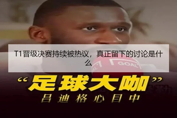 T1晋级决赛持续被热议，真正留下的讨论是什么